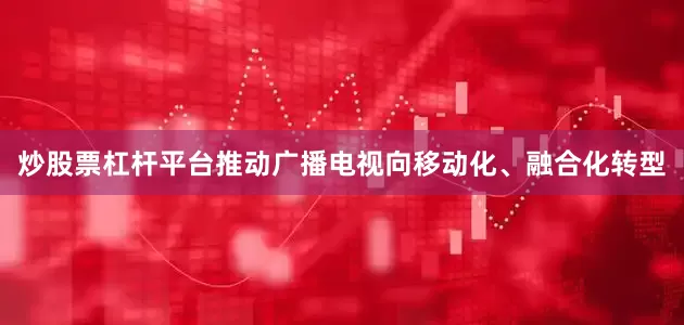 炒股票杠杆平台推动广播电视向移动化、融合化转型
