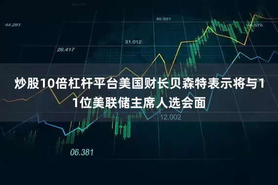 炒股10倍杠杆平台美国财长贝森特表示将与11位美联储主席人选会面