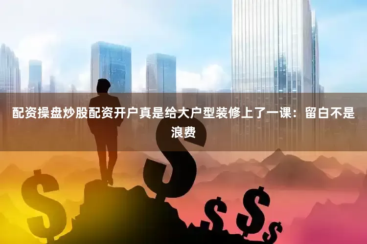 配资操盘炒股配资开户真是给大户型装修上了一课：留白不是浪费