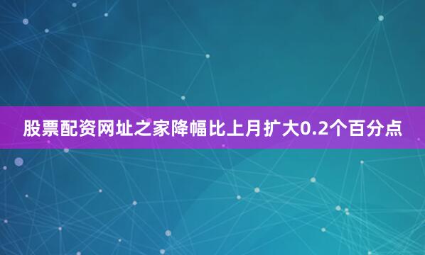 股票配资网址之家降幅比上月扩大0.2个百分点