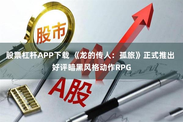 股票杠杆APP下载 《龙的传人：孤旅》正式推出 好评暗黑风格动作RPG