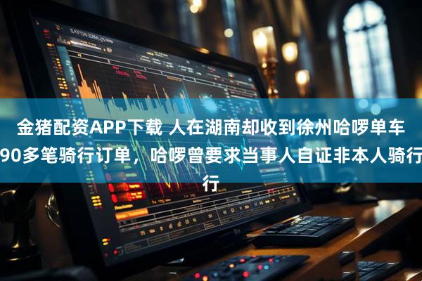 金猪配资APP下载 人在湖南却收到徐州哈啰单车90多笔骑行订单，哈啰曾要求当事人自证非本人骑行