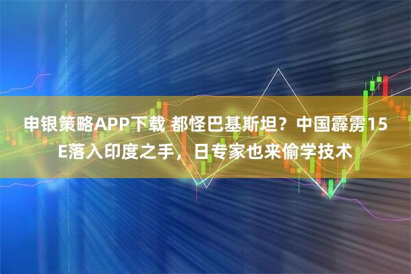 申银策略APP下载 都怪巴基斯坦?中国霹雳15E落入印度之手,日专家也来偷学技术