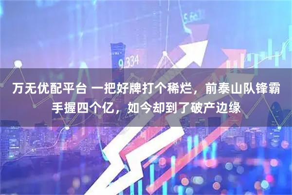 万无优配平台 一把好牌打个稀烂,前泰山队锋霸手握四个亿,如今却到了破产边缘