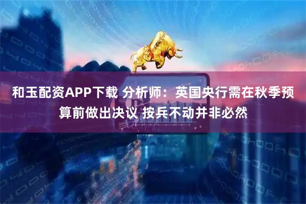 和玉配资APP下载 分析师:英国央行需在秋季预算前做出决议 按兵不动并非必然