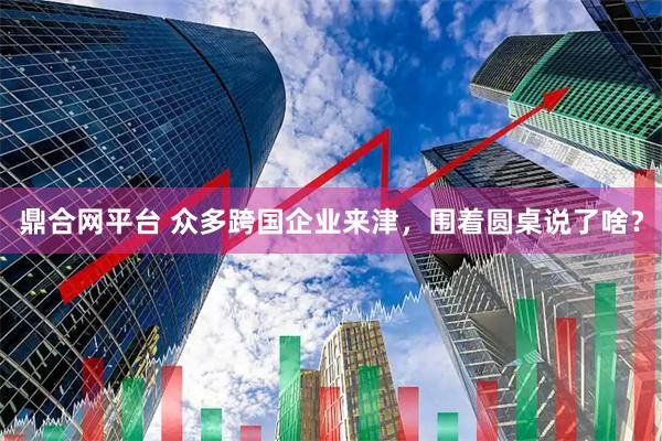 鼎合网平台 众多跨国企业来津,围着圆桌说了啥?