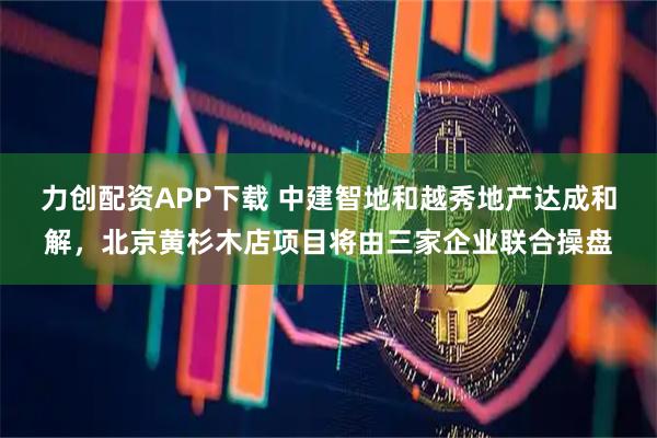 力创配资APP下载 中建智地和越秀地产达成和解，北京黄杉木店项目将由三家企业联合操盘