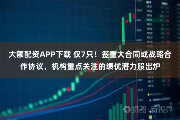 大额配资APP下载 仅7只！签重大合同或战略合作协议，机构重点关注的绩优潜力股出炉