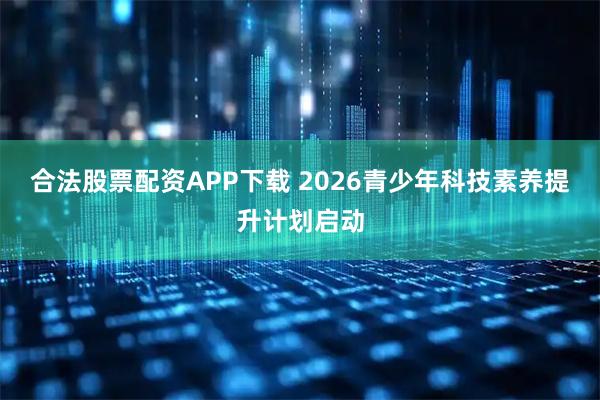 合法股票配资APP下载 2026青少年科技素养提升计划启动