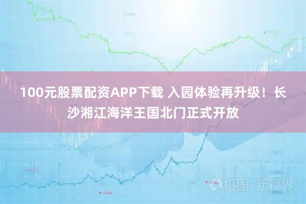 100元股票配资APP下载 入园体验再升级！长沙湘江海洋王国北门正式开放