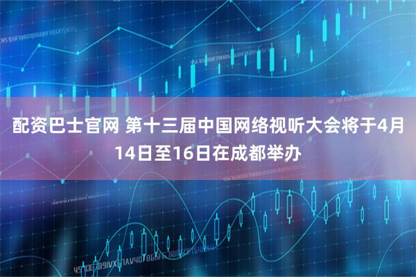 配资巴士官网 第十三届中国网络视听大会将于4月14日至16日在成都举办