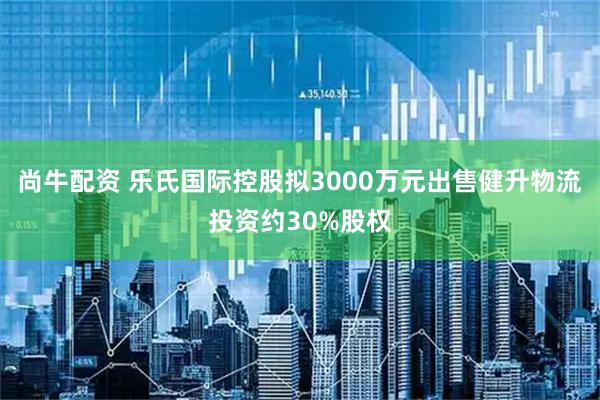 尚牛配资 乐氏国际控股拟3000万元出售健升物流投资约30%股权