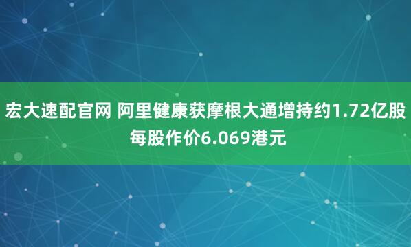 宏大速配官网 阿里健康获摩根大通增持约1.72亿股 每股作价6.069港元