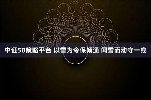 中证50策略平台 以雪为令保畅通 闻雪而动守一线