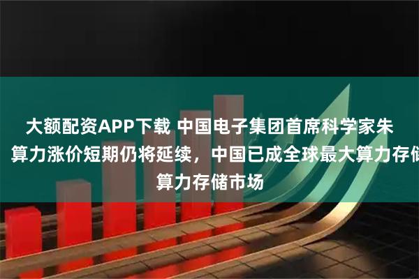 大额配资APP下载 中国电子集团首席科学家朱国平:算力涨价短期仍将延续,中国已成全球最大算力存储市场