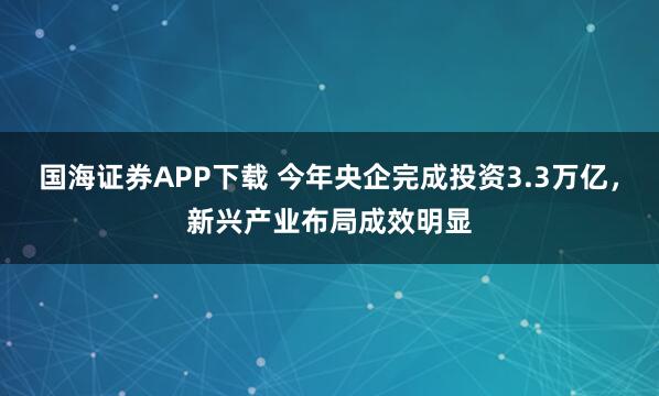 国海证券APP下载 今年央企完成投资3.3万亿，新兴产业布局成效明显