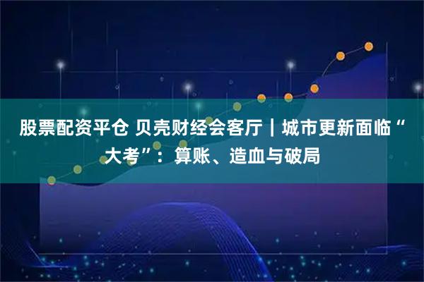 股票配资平仓 贝壳财经会客厅|城市更新面临“大考”:算账、造血与破局