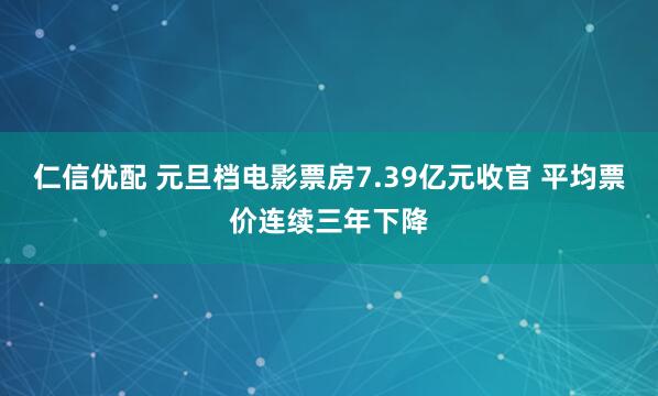 仁信优配 元旦档电影票房7.39亿元收官 平均票价连续三年下降
