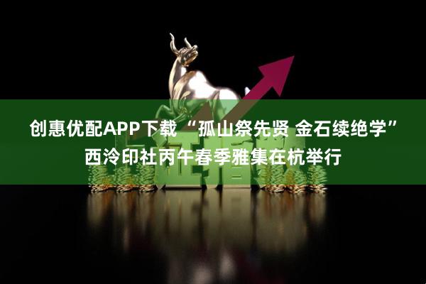 创惠优配APP下载 “孤山祭先贤 金石续绝学”西泠印社丙午春季雅集在杭举行