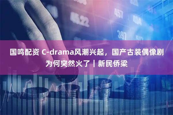 国鸣配资 C-drama风潮兴起，国产古装偶像剧为何突然火了｜新民侨梁