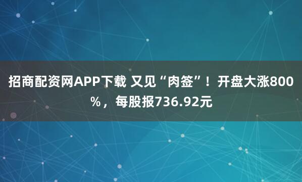 招商配资网APP下载 又见“肉签”！开盘大涨800％，每股报736.92元