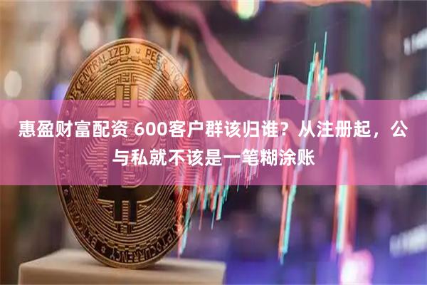 惠盈财富配资 600客户群该归谁？从注册起，公与私就不该是一笔糊涂账
