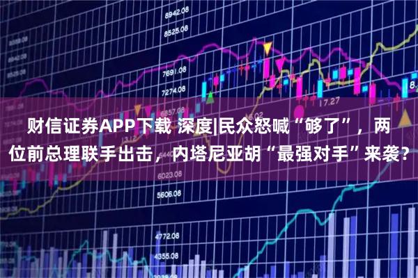 财信证券APP下载 深度|民众怒喊“够了”，两位前总理联手出击，内塔尼亚胡“最强对手”来袭？