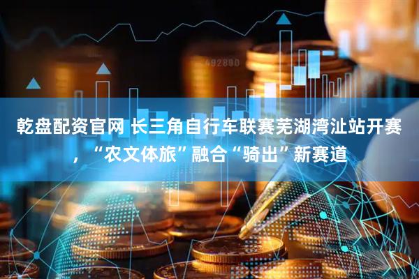 乾盘配资官网 长三角自行车联赛芜湖湾沚站开赛，“农文体旅”融合“骑出”新赛道
