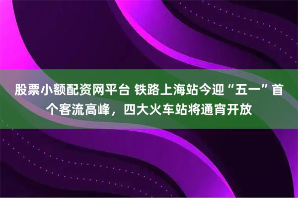 股票小额配资网平台 铁路上海站今迎“五一”首个客流高峰，四大火车站将通宵开放