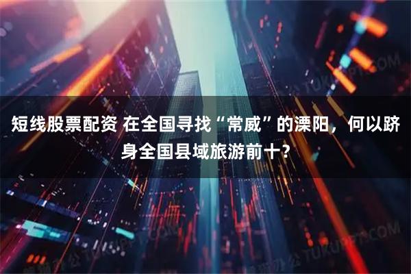 短线股票配资 在全国寻找“常威”的溧阳，何以跻身全国县域旅游前十？