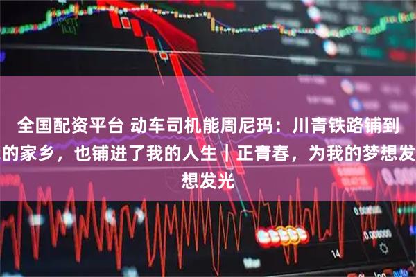 全国配资平台 动车司机能周尼玛：川青铁路铺到我的家乡，也铺进了我的人生｜正青春，为我的梦想发光