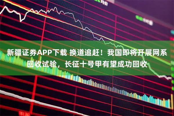 新疆证券APP下载 换道追赶！我国即将开展网系回收试验，长征十号甲有望成功回收