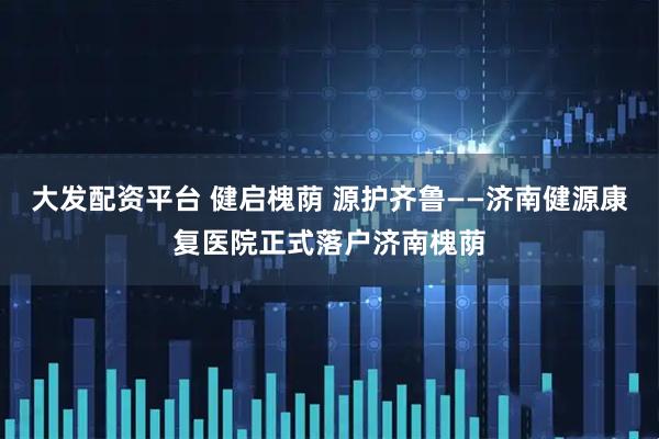 大发配资平台 健启槐荫 源护齐鲁——济南健源康复医院正式落户济南槐荫