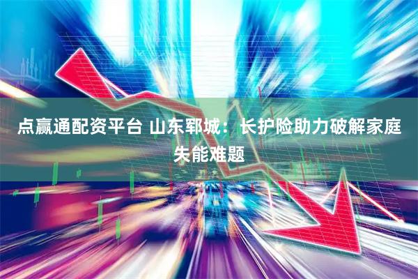点赢通配资平台 山东郓城:长护险助力破解家庭失能难题