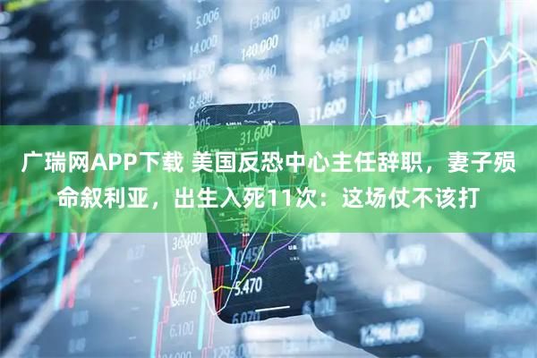 广瑞网APP下载 美国反恐中心主任辞职，妻子殒命叙利亚，出生入死11次：这场仗不该打