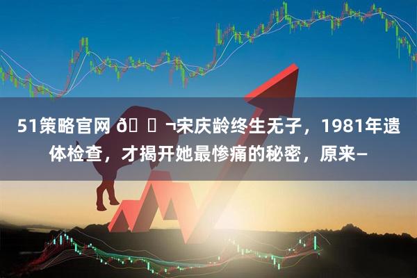 51策略官网 🌬宋庆龄终生无子，1981年遗体检查，才揭开她最惨痛的秘密，原来—