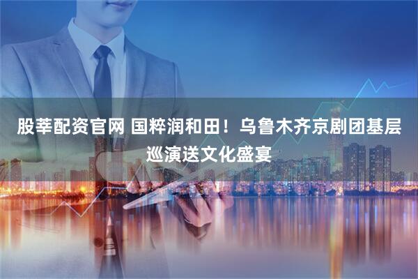 股莘配资官网 国粹润和田！乌鲁木齐京剧团基层巡演送文化盛宴