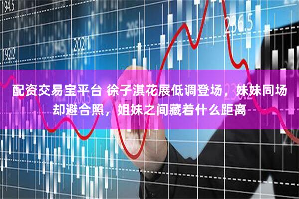 配资交易宝平台 徐子淇花展低调登场，妹妹同场却避合照，姐妹之间藏着什么距离