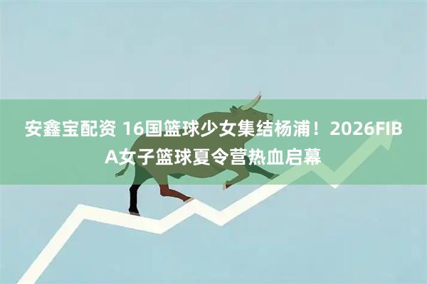 安鑫宝配资 16国篮球少女集结杨浦!2026FIBA女子篮球夏令营热血启幕