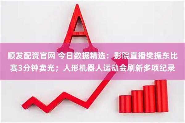 顺发配资官网 今日数据精选：影院直播樊振东比赛3分钟卖光；人形机器人运动会刷新多项纪录