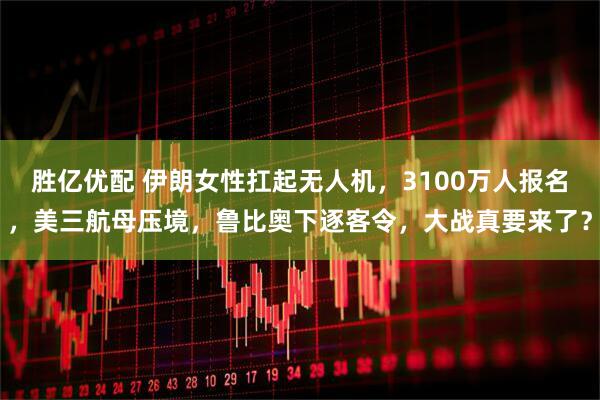 胜亿优配 伊朗女性扛起无人机，3100万人报名，美三航母压境，鲁比奥下逐客令，大战真要来了？