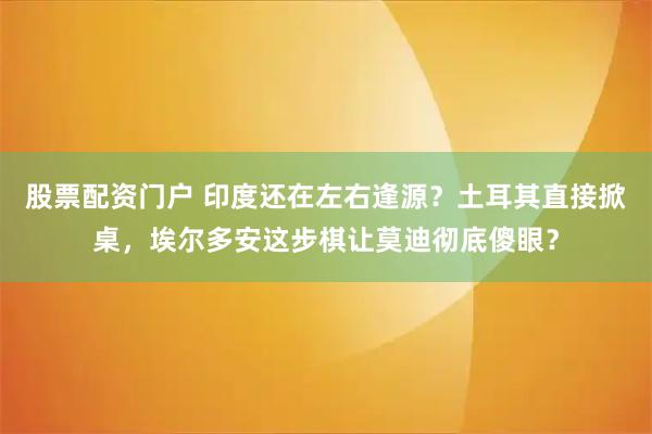 股票配资门户 印度还在左右逢源？土耳其直接掀桌，埃尔多安这步棋让莫迪彻底傻眼？